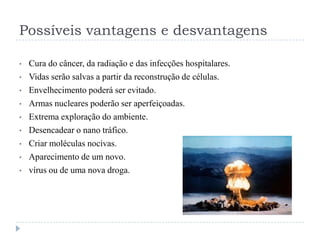 Possíveis vantagens e desvantagens
•
•
•
•
•
•
•
•
•

Cura do câncer, da radiação e das infecções hospitalares.
Vidas serão salvas a partir da reconstrução de células.
Envelhecimento poderá ser evitado.
Armas nucleares poderão ser aperfeiçoadas.
Extrema exploração do ambiente.
Desencadear o nano tráfico.
Criar moléculas nocivas.
Aparecimento de um novo.
vírus ou de uma nova droga.

 