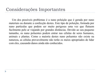 Considerações Importantes
Um dos possíveis problemas é a nano poluição que é gerada por nano
materiais ou durante a confecção destes. Este tipo de poluição, formada por
nano partículas que podem ser muito perigosas uma vez que flutuem
facilmente pelo ar viajando por grandes distâncias. Devido ao seu pequeno
tamanho, os nano poluentes podem entrar nas células de seres humanos,
animais e plantas. Como a maioria destes nano poluentes não existe na
natureza, as células provavelmente não terão os meios apropriados de lidar
com eles, causando danos ainda não conhecidos.

 
