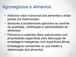 Agronegócios e alimentos
• Adicionar valor nutricional aos alimentos e evitar
perdas por deterioração;
• Sensores e biossensores aplicados ao controle
de qualidade, certificação e rastreabilidade de
alimentos;
• Polímeros e materiais Nano estruturados com
propriedades específicas para fabricação de
embalagens inteligentes com superfícies ativas;
• Embalagens comestíveis ou que inibem a
deterioração dos alimentos.

 
