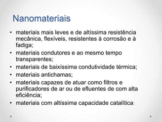 Nanomateriais
• materiais mais leves e de altíssima resistência
mecânica, flexíveis, resistentes à corrosão e à
fadiga;
• materiais condutores e ao mesmo tempo
transparentes;
• materiais de baixíssima condutividade térmica;
• materiais antichamas;
• materiais capazes de atuar como filtros e
purificadores de ar ou de efluentes de com alta
eficiência;
• materiais com altíssima capacidade catalítica;

 