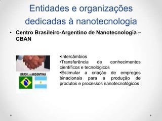 Entidades e organizações
dedicadas à nanotecnologia
• Centro Brasileiro-Argentino de Nanotecnologia –
CBAN
•Intercâmbios
•Transferência
de
conhecimentos
científicos e tecnológicos
•Estimular a criação de empregos
binacionais para a produção de
produtos e processos nanotecnológicos

 