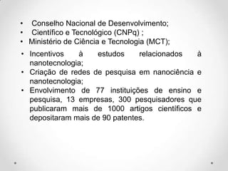 • Conselho Nacional de Desenvolvimento;
• Científico e Tecnológico (CNPq) ;
• Ministério de Ciência e Tecnologia (MCT);
• Incentivos
à
estudos
relacionados
à
nanotecnologia;
• Criação de redes de pesquisa em nanociência e
nanotecnologia;
• Envolvimento de 77 instituições de ensino e
pesquisa, 13 empresas, 300 pesquisadores que
publicaram mais de 1000 artigos científicos e
depositaram mais de 90 patentes.

 