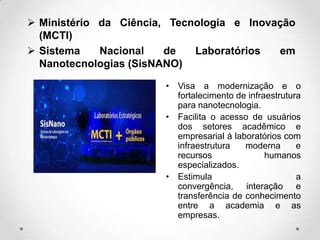  Ministério da Ciência, Tecnologia e Inovação
(MCTI)
 Sistema
Nacional
de
Laboratórios
em
Nanotecnologias (SisNANO)
• Visa a modernização e o
fortalecimento de infraestrutura
para nanotecnologia.
• Facilita o acesso de usuários
dos setores acadêmico e
empresarial à laboratórios com
infraestrutura
moderna
e
recursos
humanos
especializados.
• Estimula
a
convergência, interação e
transferência de conhecimento
entre a academia e as
empresas.

 