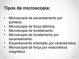 Tipos de microscopia:
•
•
•
•
•
•

Microscopia de escaneamento por
ponteira.
Microscopia de força atômica.
Microscopia de tunelamento.
Microscopia de tunelamento por
escaneamento.
Escaneamento orientado por característica
Microscopia de força por ressonância
magnética

 