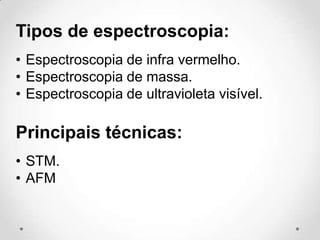 Tipos de espectroscopia:
• Espectroscopia de infra vermelho.
• Espectroscopia de massa.
• Espectroscopia de ultravioleta visível.

Principais técnicas:
• STM.
• AFM

 