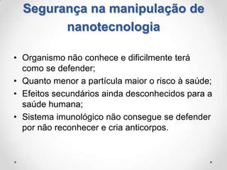 Segurança na manipulação de
nanotecnologia
• Organismo não conhece e dificilmente terá
como se defender;
• Quanto menor a partícula maior o risco à saúde;
• Efeitos secundários ainda desconhecidos para a
saúde humana;
• Sistema imunológico não consegue se defender
por não reconhecer e cria anticorpos.

 