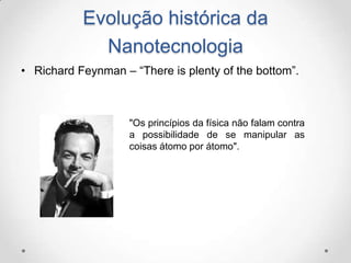 Evolução histórica da
Nanotecnologia
• Richard Feynman – “There is plenty of the bottom”.

"Os princípios da física não falam contra
a possibilidade de se manipular as
coisas átomo por átomo".

 