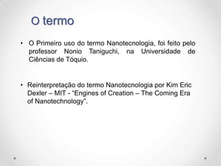 O termo
• O Primeiro uso do termo Nanotecnologia, foi feito pelo
professor Nonio Taniguchi, na Universidade de
Ciências de Tóquio.

• Reinterpretação do termo Nanotecnologia por Kim Eric
Dexler – MIT - “Engines of Creation – The Coming Era
of Nanotechnology”.

 