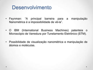 Desenvolvimento
• Feynman: “A principal barreira para
Nanométrica é a impossibilidade de vê-la”.

a

manipulação

• O IBM (International Business Machines) patenteia o
Microscópio de Varredura por Tunelamento Eletrônico (STM).
• Possibilidade de visualização nanométrica e manipulação de
átomos e moléculas.

 