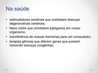 Na saúde
• estimuladores cerebrais que combatem doenças
degenerativas cerebrais;
• Nano robôs que combatem patógenos em nosso
organismo;
• transferência de nossas memórias para um computador;
• terapias gênicas que alterem genes que possam
transmitir doenças congênitas;

 