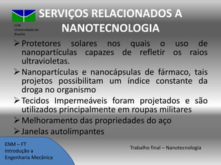 UnB
Universidade de
Brasília

SERVIÇOS RELACIONADOS A
NANOTECNOLOGIA

 Protetores solares nos quais o uso de
nanopartículas capazes de refletir os raios
ultravioletas.
 Nanopartículas e nanocápsulas de fármaco, tais
projetos possibilitam um índice constante da
droga no organismo
 Tecidos Impermeáveis foram projetados e são
utilizados principalmente em roupas militares
 Melhoramento das propriedades do aço
 Janelas autolimpantes
ENM – FT
Introdução a
Engenharia Mecânica

Trabalho final – Nanotecnologia

 