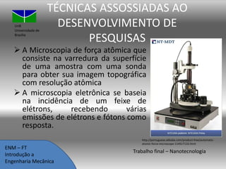 UnB
Universidade de
Brasília

TÉCNICAS ASSOSSIADAS AO
DESENVOLVIMENTO DE
PESQUISAS

 A Microscopia de força atômica que
consiste na varredura da superfície
de uma amostra com uma sonda
para obter sua imagem topográfica
com resolução atômica
 A microscopia eletrônica se baseia
na incidência de um feixe de
elétrons,
recebendo
várias
emissões de elétrons e fótons como
resposta.
ENM – FT
Introdução a
Engenharia Mecânica

http://portuguese.alibaba.com/product-free/automaticatomic-force-microscope-114517132.html

Trabalho final – Nanotecnologia

 