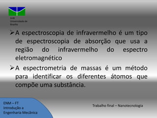 UnB
Universidade de
Brasília

A espectroscopia de infravermelho é um tipo
de espectroscopia de absorção que usa a
região do infravermelho do espectro
eletromagnético
A espectrometria de massas é um método
para identificar os diferentes átomos que
compõe uma substância.
ENM – FT
Introdução a
Engenharia Mecânica

Trabalho final – Nanotecnologia

 