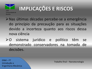 UnB
Universidade de
Brasília

IMPLICAÇÕES E RISCOS

Nas últimas décadas percebe-se a emergência
do princípio da precaução para as situações
devido a incerteza quanto aos riscos dessa
nova ciência
O sistema jurídico e político têm se
demonstrado conservadores na tomada de
decisões.
ENM – FT
Introdução a
Engenharia Mecânica

Trabalho final – Nanotecnologia

 