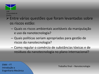 UnB
Universidade de
Brasília

 Entre várias questões que foram levantadas sobre
os riscos estão:
– Quais os riscos ambientais aceitáveis da manipulação
e uso da nanotecnologia?
– Quais políticas seriam apropriadas para gestão de
riscos da nanotecnologia?
– Como regular o comércio de substâncias tóxicas e de
resíduos da nanotecnologia no plano internacional?

ENM – FT
Introdução a
Engenharia Mecânica

Trabalho final – Nanotecnologia

 