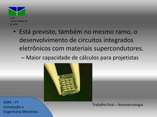 UnB
Universidade de
Brasília

• Está previsto, também no mesmo ramo, o
desenvolvimento de circuitos integrados
eletrônicos com materiais supercondutores.
– Maior capacidade de cálculos para projetistas

ENM – FT
Introdução a
Engenharia Mecânica

Trabalho final – Nanotecnologia

 