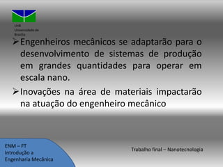 UnB
Universidade de
Brasília

Engenheiros mecânicos se adaptarão para o
desenvolvimento de sistemas de produção
em grandes quantidades para operar em
escala nano.
Inovações na área de materiais impactarão
na atuação do engenheiro mecânico

ENM – FT
Introdução a
Engenharia Mecânica

Trabalho final – Nanotecnologia

 