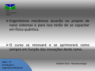 UnB
Universidade de
Brasília

 Engenheiros mecânicos atuarão no projeto de
nano sistemas e para isso terão de se capacitar
em física quântica.

 O curso se renovará e se aprimorará como
sempre em função das inovações deste ramo.
ENM – FT
Introdução a
Engenharia Mecânica

Trabalho final – Nanotecnologia

 