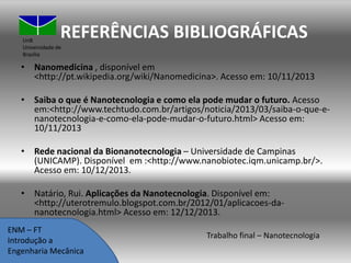 REFERÊNCIAS BIBLIOGRÁFICAS

UnB
Universidade de
Brasília

• Nanomedicina , disponível em
<http://pt.wikipedia.org/wiki/Nanomedicina>. Acesso em: 10/11/2013
• Saiba o que é Nanotecnologia e como ela pode mudar o futuro. Acesso
em:<http://www.techtudo.com.br/artigos/noticia/2013/03/saiba-o-que-enanotecnologia-e-como-ela-pode-mudar-o-futuro.html> Acesso em:
10/11/2013

• Rede nacional da Bionanotecnologia – Universidade de Campinas
(UNICAMP). Disponível em :<http://www.nanobiotec.iqm.unicamp.br/>.
Acesso em: 10/12/2013.
• Natário, Rui. Aplicações da Nanotecnologia. Disponível em:
<http://uterotremulo.blogspot.com.br/2012/01/aplicacoes-dananotecnologia.html> Acesso em: 12/12/2013.
ENM – FT
Introdução a
Engenharia Mecânica

Trabalho final – Nanotecnologia

 