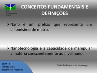 UnB
Universidade de
Brasília

CONCEITOS FUNDAMENTAIS E
DEFINIÇÕES

Nano é um prefixo que representa um
bilionésimo de metro.

Nanotecnologia é a capacidade de manipular
a matéria conscientemente ao nível nano.
ENM – FT
Introdução a
Engenharia Mecânica

Trabalho final – Nanotecnologia

 