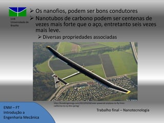  Os nanofios, podem ser bons condutores
UnB
 Nanotubos de carbono podem ser centenas de
Universidade de
vezes mais forte que o aço, entretanto seis vezes
Brasília
mais leve.
 Diversas propriedades associadas

ENM – FT
Introdução a
Engenharia Mecânica

http://breakingenergy.com/2013/03/04/solar-powered-airplane-to-fly-fromcalifornia-to-ny-this-spring/

Trabalho final – Nanotecnologia

 