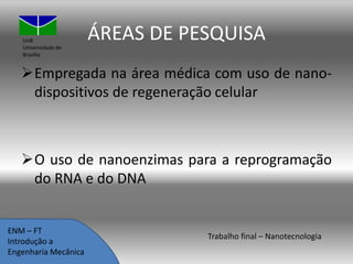 UnB
Universidade de
Brasília

ÁREAS DE PESQUISA

Empregada na área médica com uso de nanodispositivos de regeneração celular

O uso de nanoenzimas para a reprogramação
do RNA e do DNA

ENM – FT
Introdução a
Engenharia Mecânica

Trabalho final – Nanotecnologia

 