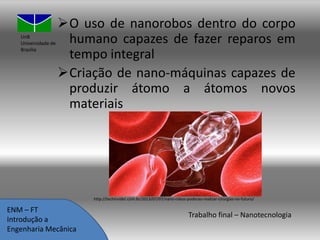 UnB
Universidade de
Brasília

O uso de nanorobos dentro do corpo
humano capazes de fazer reparos em
tempo integral
Criação de nano-máquinas capazes de
produzir átomo a átomos novos
materiais

http://techinsider.com.br/2013/07/07/nano-robos-poderao-realizar-cirurgias-no-futuro/

ENM – FT
Introdução a
Engenharia Mecânica

Trabalho final – Nanotecnologia

 