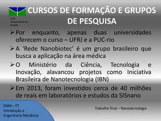 CURSOS DE FORMAÇÃO E GRUPOS
DE PESQUISA

UnB
Universidade de
Brasília

 Por enquanto, apenas duas universidades
oferecem o curso – UFRJ e a PUC-rio
 A ‘Rede Nanobiotec’ é um grupo brasileiro que
busca a aplicação na área médica
 O Ministério da Ciência, Tecnologia e
Inovação, alavancou projetos como Iniciativa
Brasileira de Nanotecnologia (IBN)
 Em 2013, foram investidos cerca de 40 milhões
de reais em laboratórios e estudos da SISnano
ENM – FT
Introdução a
Engenharia Mecânica

Trabalho final – Nanotecnologia

 