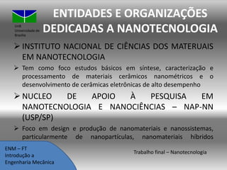 UnB
Universidade de
Brasília

ENTIDADES E ORGANIZAÇÕES
DEDICADAS A NANOTECNOLOGIA

 INSTITUTO NACIONAL DE CIÊNCIAS DOS MATERUAIS
EM NANOTECNOLOGIA
 Tem como foco estudos básicos em síntese, caracterização e
processamento de materiais cerâmicos nanométricos e o
desenvolvimento de cerâmicas eletrônicas de alto desempenho

 NUCLEO
DE
APOIO
À
PESQUISA
EM
NANOTECNOLOGIA E NANOCIÊNCIAS – NAP-NN
(USP/SP)
 Foco em design e produção de nanomateriais e nanossistemas,
particularmente de nanopartículas, nanomateriais híbridos
funcionais
ENM – FT
Introdução a
Engenharia Mecânica

Trabalho final – Nanotecnologia

 
