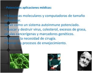 - Potenciales aplicaciones médicas:

• Máquinas moleculares y computadoras de tamaño
subcelular.
Servir como un sistema autoinmune potenciado.
• Buscar y destruir virus, colesterol, excesos de grasa,
células cancerígenas y marcadores genéticos.
• Eliminar la necesidad de cirugía.
• Borrar los procesos de envejecimiento.

 