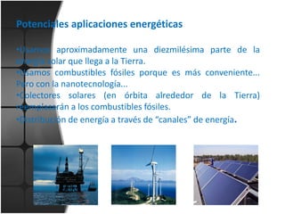 Potenciales aplicaciones energéticas
•Usamos aproximadamente una diezmilésima parte de la
energía solar que llega a la Tierra.
•Usamos combustibles fósiles porque es más conveniente...
Pero con la nanotecnología...
•Colectores solares (en órbita alrededor de la Tierra)
reemplazarán a los combustibles fósiles.
•Distribución de energía a través de “canales” de energía.

 