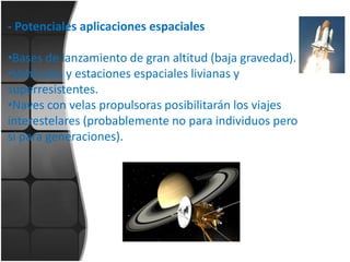 - Potenciales aplicaciones espaciales
•Bases de lanzamiento de gran altitud (baja gravedad).
•Vehículos y estaciones espaciales livianas y
superresistentes.
•Naves con velas propulsoras posibilitarán los viajes
interestelares (probablemente no para individuos pero
sí para generaciones).

 