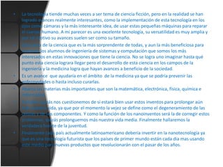 •

•

•
•

•

•

La tecnología tiende muchas veces a ser tema de ciencia ficción, pero en la realidad se han
logrado avances realmente interesantes, como la implementación de esta tecnología en los
ojos como cámaras y la más interesante idea, de usar estas pequeñas máquinas para reparar
el cuerpo humano. A mi parecer es una excelente tecnología, su versatilidad es muy amplia y
por tal motivo su avances suelen ser como su tamaño.
Esta rama de la ciencia que es la más sorprendente de todas, y aun la más beneficiosa para
nosotros los alumnos de ingeniería de sistemas y computación que somos los más
interesados en estas innovaciones que tiene la ciencia. No se logra uno imaginar hasta qué
punto esta ciencia lograra llegar pero el desarrollo de esta ciencia en los campos de la
ingeniería y la medicina logra que hayan avances a beneficio de la sociedad.
Es un avance que ayudaría en el ámbito de la medicina ya que se podría prevenir las
enfermedades o hasta incluso curarlas.
Abarca las materias más importantes que son la matemática, electrónica, física, química e
informática.
También quizás nos cuestionemos de sí estará bien usar estos inventos para prolongar aún
más nuestra vida, ya que por el momento la vejez se define como el degeneramiento de las
células y de sus componentes. Y como la función de los nanoinventos será la de corregir estos
problemas, quizás prolonguemos más nuestra vida media. Finalmente hallaremos la
verdadera fuente de la juventud.
Finalmente cada país actualmente latinoamericano debería invertir en la nanotecnología ya
que es una tecnología futurista que los países de primer mundo están cada dia mas usando
este medio para nuevas productos que revolucionarán con el pasar de los años.

 