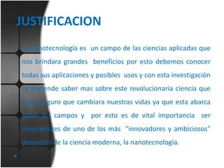 JUSTIFICACION
• La nanotecnología es un campo de las ciencias aplicadas que
nos brindara grandes beneficios por esto debemos conocer
todas sus aplicaciones y posibles usos y con esta investigación
se pretende saber mas sobre este revolucionaria ciencia que
estoy seguro que cambiara nuestras vidas ya que esta abarca
todos los campos y por esto es de vital importancia ser

conocedores de uno de los más "innovadores y ambiciosos"
proyectos de la ciencia moderna, la nanotecnología.

•

 