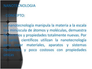 NANOTECNOLOGIA
- CONCEPTO:
La nanotecnología manipula la materia a la escala
tan minúscula de átomos y moléculas, demuestra
fenómenos y propiedades totalmente nuevas. Por
lo tanto, científicos utilizan la nanotecnología
para crear materiales, aparatos y sistemas
novedosos y poco costosos con propiedades
únicas

 