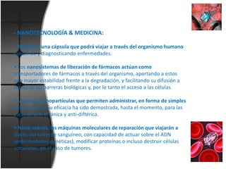 - NANOTECNOLOGÍA & MEDICINA:
• Robodoc: una cápsula que podrá viajar a través del organismo humano
buscando y diagnosticando enfermedades.
• Los nanosistemas de liberación de fármacos actúan como
transportadores de fármacos a través del organismo, aportando a estos
una mayor estabilidad frente a la degradación, y facilitando su difusión a
través de las barreras biológicas y, por lo tanto el acceso a las células.
• Vacunas ,nanopartículas que permiten administrar, en forma de simples
gotas nasales, Su eficacia ha sido demostrada, hasta el momento, para las
vacunas anti-tetánica y anti-diftérica.
• Nano-robots, las máquinas moleculares de reparación que viajarán a
través del torrente sanguíneo, con capacidad de actuar sobre el ADN
(enfermedades genéticas), modificar proteínas o incluso destruir células
completas, en el caso de tumores.

 