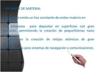 - UN LASER DE MATERIA:
• Laser que emite un haz constante de ondas materia en
vez de luz
• Se empleara para depositar en superficies con gran
precisión, permitiendo la creación de pequeñísimas nano
estructuras
• Posibilitaran la creación de relojes atómicos de gran
precisión
• Muy exactos para sistemas de navegación y comunicaciones

 