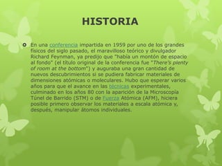 HISTORIA
 En una conferencia impartida en 1959 por uno de los grandes
físicos del siglo pasado, el maravilloso teórico y divulgador
Richard Feynman, ya predijo que "había un montón de espacio
al fondo" (el título original de la conferencia fue "There’s plenty
of room at the bottom") y auguraba una gran cantidad de
nuevos descubrimientos si se pudiera fabricar materiales de
dimensiones atómicas o moleculares. Hubo que esperar varios
años para que el avance en las técnicas experimentales,
culminado en los años 80 con la aparición de la Microscopía
Túnel de Barrido (STM) o de Fuerza Atómica (AFM), hiciera
posible primero observar los materiales a escala atómica y,
después, manipular átomos individuales.

 