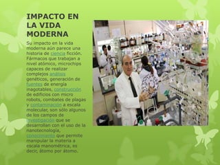 IMPACTO EN
LA VIDA
MODERNA
Su impacto en la vida
moderna aún parece una
historia de ciencia ficción.
Fármacos que trabajan a
nivel atómico, microchips
capaces de realizar
complejos análisis
genéticos, generación de
fuentes de energía
inagotables, construcción
de edificios con micro
robots, combates de plagas
y contaminación a escala
molecular, son sólo algunos
de los campos de
investigación que se
desarrollan con el uso de la
nanotecnología,
conocimiento que permite
manipular la materia a
escala manométrica, es
decir, átomo por átomo.

 