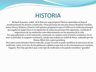 HISTORIA
 Richard feynman, nobel de la física en 1959 propone fabricar materiales en base al
reordenamiento de átomos a moléculas. Otras personas de esta área fueron Rosalind Franklin,
James Dewey Watson y Francis Crick quienes propusieron que el ADN era la molécula principal
que jugaba un papel clave en la regulación de todos los procesos del organismo, revelando la
importancia de las moléculas como determinantes en los procesos de la vida.
En 1999 aplicación a nivel industrial y comercial, en campos como el textil y cosmética. En el
2007 se descubre la magneto resistencia, siendo este trabajo un nobel de física, realizado por los
físicos Albert fert y peter grunberg.
Pero estos conocimientos fueron más allá, ya que con esto se pudo modificar la estructura de las
moléculas, como es el caso de los polímeros o plásticos que hoy en día encontramos en nuestros
hogares. Pero hay que decir que a este tipo de moléculas se les puede considerar “grandes”.
 