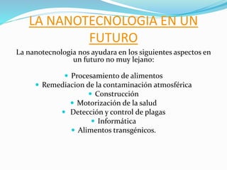 LA NANOTECNOLOGIA EN UN
FUTURO
La nanotecnologia nos ayudara en los siguientes aspectos en
un futuro no muy lejano:
 Procesamiento de alimentos
 Remediacion de la contaminación atmosférica
 Construcción
 Motorización de la salud
 Detección y control de plagas
 Informática
 Alimentos transgénicos.
 