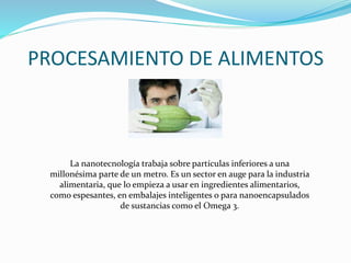 PROCESAMIENTO DE ALIMENTOS
La nanotecnología trabaja sobre partículas inferiores a una
millonésima parte de un metro. Es un sector en auge para la industria
alimentaria, que lo empieza a usar en ingredientes alimentarios,
como espesantes, en embalajes inteligentes o para nanoencapsulados
de sustancias como el Omega 3.
 