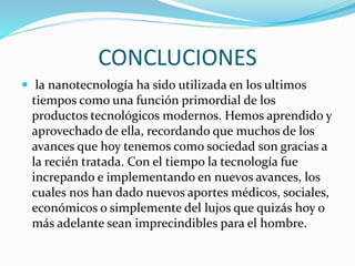 CONCLUCIONES
 la nanotecnología ha sido utilizada en los ultimos
tiempos como una función primordial de los
productos tecnológicos modernos. Hemos aprendido y
aprovechado de ella, recordando que muchos de los
avances que hoy tenemos como sociedad son gracias a
la recién tratada. Con el tiempo la tecnología fue
increpando e implementando en nuevos avances, los
cuales nos han dado nuevos aportes médicos, sociales,
económicos o simplemente del lujos que quizás hoy o
más adelante sean imprecindibles para el hombre.
 