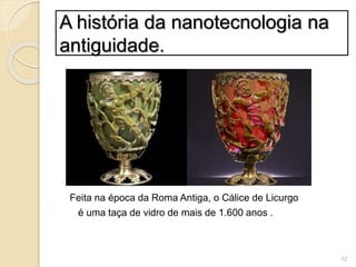 A história da nanotecnologia na
antiguidade.
Feita na época da Roma Antiga, o Cálice de Licurgo
é uma taça de vidro de mais de 1.600 anos .
12
 