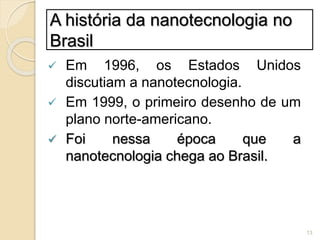 A história da nanotecnologia no
Brasil
 Em 1996, os Estados Unidos
discutiam a nanotecnologia.
 Em 1999, o primeiro desenho de um
plano norte-americano.
 Foi nessa época que a
nanotecnologia chega ao Brasil.
13
 