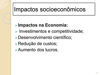 Impactos socioeconômicos
Impactos na Economia:
 Investimentos e competitividade;
Desenvolvimento científico;
Redução de custos;
Aumento dos lucros.
17
 