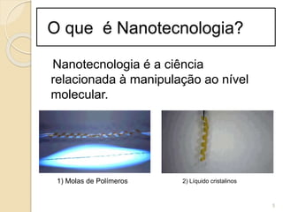 O que é Nanotecnologia?
Nanotecnologia é a ciência
relacionada à manipulação ao nível
molecular.
5
1) Molas de Polímeros 2) Líquido cristalinos
 