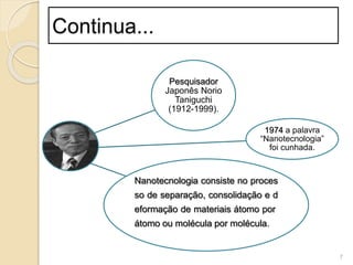 Pesquisador
Japonês Norio
Taniguchi
(1912-1999).
1974 a palavra
“Nanotecnologia”
foi cunhada.
Nanotecnologia consiste no proces
so de separação, consolidação e d
eformação de materiais átomo por
átomo ou molécula por molécula.
7
Continua...
 