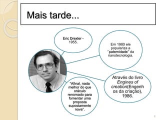 Mais tarde...
Eric Drexler -
1955.
Em 1980 ele
populariza a
‘’paternidade’’ da
nanotecnologia.
Através do livro
Engines of
creation(Engenh
os da criação),
1986.
“Afinal, nada
melhor do que
oráculo
renomado para
fomentar uma
proposta
supostamente
nova”.
8
 