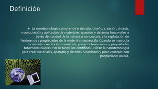 Definición
 La nanotecnología comprende el estudio, diseño, creación, síntesis,
manipulación y aplicación de materiales, aparatos y sistemas funcionales a
través del control de la materia a nanoescala, y la explotación de
fenómenos y propiedades de la materia a nanoescala. Cuando se manipula
la materia a escala tan minúscula, presenta fenómenos y propiedades
totalmente nuevas. Por lo tanto, los científicos utilizan la nanotecnología
para crear materiales, aparatos y sistemas novedosos y poco costosos con
propiedades únicas.
 